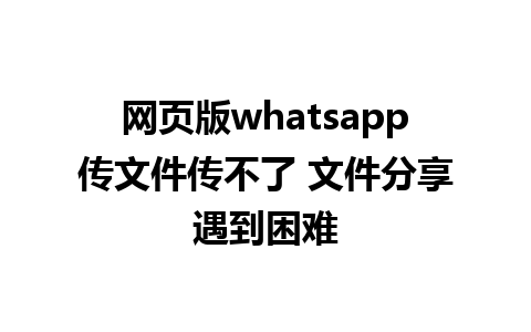 网页版whatsapp传文件传不了 文件分享遇到困难